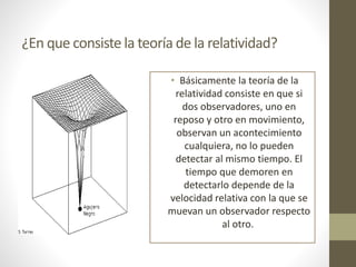 ¿En que consiste la teoría de la relatividad?
• Básicamente la teoría de la
relatividad consiste en que si
dos observadores, uno en
reposo y otro en movimiento,
observan un acontecimiento
cualquiera, no lo pueden
detectar al mismo tiempo. El
tiempo que demoren en
detectarlo depende de la
velocidad relativa con la que se
muevan un observador respecto
al otro.
 