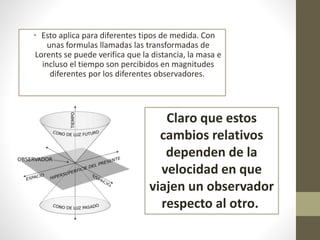 • Esto aplica para diferentes tipos de medida. Con
unas formulas llamadas las transformadas de
Lorents se puede verifica que la distancia, la masa e
incluso el tiempo son percibidos en magnitudes
diferentes por los diferentes observadores.
Claro que estos
cambios relativos
dependen de la
velocidad en que
viajen un observador
respecto al otro.
 