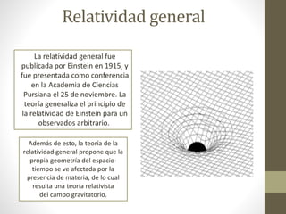 Relatividad general
La relatividad general fue
publicada por Einstein en 1915, y
fue presentada como conferencia
en la Academia de Ciencias
Pursiana el 25 de noviembre. La
teoría generaliza el principio de
la relatividad de Einstein para un
observados arbitrario.
Además de esto, la teoría de la
relatividad general propone que la
propia geometría del espacio-
tiempo se ve afectada por la
presencia de materia, de lo cual
resulta una teoría relativista
del campo gravitatorio.
 