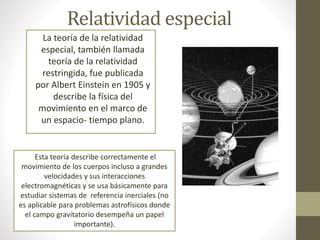 Relatividad especial
La teoría de la relatividad
especial, también llamada
teoría de la relatividad
restringida, fue publicada
por Albert Einstein en 1905 y
describe la física del
movimiento en el marco de
un espacio- tiempo plano.
Esta teoría describe correctamente el
movimiento de los cuerpos incluso a grandes
velocidades y sus interacciones
electromagnéticas y se usa básicamente para
estudiar sistemas de referencia inerciales (no
es aplicable para problemas astrofísicos donde
el campo gravitatorio desempeña un papel
importante).
 