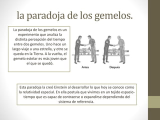 la paradoja de los gemelos.
La paradoja de los gemelos es un
experimento que analiza la
distinta percepción del tiempo
entre dos gemelos. Uno hace un
largo viaje a una estrella, y otro se
queda en la Tierra. A la vuelta, el
gemelo estelar es más joven que
el que se quedó.
Esta paradoja la creó Einstein al desarrollar lo que hoy se conoce como
la relatividad especial. En ella postula que vivimos en un tejido espacio-
tiempo que es capaz de contraerse o expandirse dependiendo del
sistema de referencia.
 