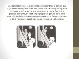 Más concretamente, centrándonos en los gemelos, el gemelo que
viaja en la nave espacial tendrá una velocidad relativa (supongamos
cercana a la luz) respecto a su gemelo en la tierra. Esta teoría
predice, por tanto, que el tiempo propio del gemelo de la nave
espacial irá más lento que el que permanece en la Tierra y por tanto
el de la Tierra envejecerá más rápido respecto a su hermano.
 