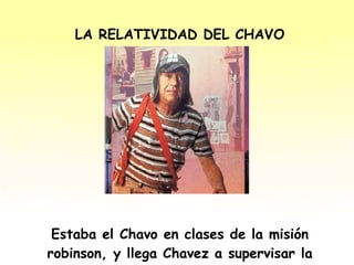 LA RELATIVIDAD DEL CHAVO Estaba el Chavo en clases de la misión robinson, y llega Chavez a supervisar la clase, y pregunta: 