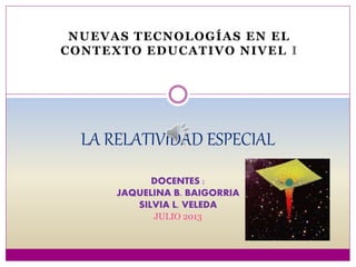 NUEVAS TECNOLOGÍAS EN EL
CONTEXTO EDUCATIVO NIVEL I
LA RELATIVIDAD ESPECIAL
DOCENTES :
JAQUELINA B. BAIGORRIA
SILVIA L. VELEDA
JULIO 2013
 