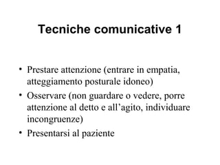 Tecniche comunicative 1
• Prestare attenzione (entrare in empatia,
atteggiamento posturale idoneo)
• Osservare (non guardare o vedere, porre
attenzione al detto e all’agito, individuare
incongruenze)
• Presentarsi al paziente

 