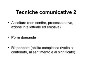 Tecniche comunicative 2
• Ascoltare (non sentire, processo attivo,
azione intellettuale ed emotiva)
• Porre domande
• Rispondere (abilità complessa rivolta al
contenuto, al sentimento e al significato)

 