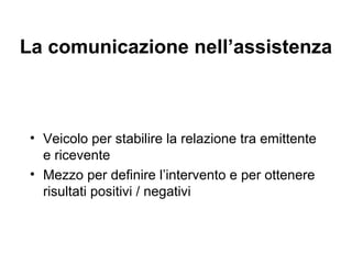 La comunicazione nell’assistenza

• Veicolo per stabilire la relazione tra emittente
e ricevente
• Mezzo per definire l’intervento e per ottenere
risultati positivi / negativi

 