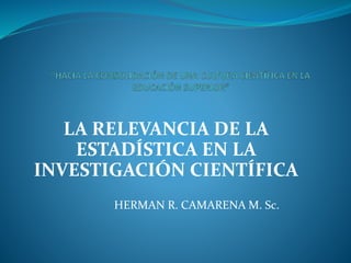 LA RELEVANCIA DE LA
ESTADÍSTICA EN LA
INVESTIGACIÓN CIENTÍFICA
HERMAN R. CAMARENA M. Sc.
 