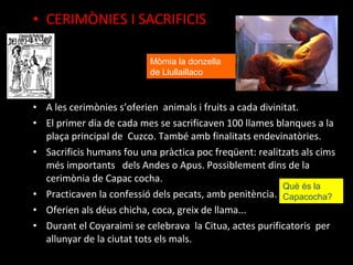 • CERIMÒNIES I SACRIFICIS

                           Mòmia la donzella
                           de Llullaillaco



• A les cerimònies s’oferien animals i fruits a cada divinitat.
• El primer dia de cada mes se sacrificaven 100 llames blanques a la
  plaça principal de Cuzco. També amb finalitats endevinatòries.
• Sacrificis humans fou una pràctica poc freqüent: realitzats als cims
  més importants dels Andes o Apus. Possiblement dins de la
  cerimònia de Capac cocha.
                                                           Què és la
• Practicaven la confessió dels pecats, amb penitència. Capacocha?
• Oferien als déus chicha, coca, greix de llama...
• Durant el Coyaraimi se celebrava la Citua, actes purificatoris per
  allunyar de la ciutat tots els mals.
 
