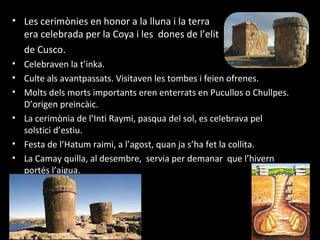 • Les cerimònies en honor a la lluna i la terra
  era celebrada per la Coya i les dones de l’elit
  de Cusco.
• Celebraven la t’inka.
• Culte als avantpassats. Visitaven les tombes i feien ofrenes.
• Molts dels morts importants eren enterrats en Pucullos o Chullpes.
  D’origen preincàic.
• La cerimònia de l’Inti Raymi, pasqua del sol, es celebrava pel
  solstici d’estiu.
• Festa de l’Hatum raimi, a l’agost, quan ja s’ha fet la collita.
• La Camay quilla, al desembre, servia per demanar que l’hivern
  portés l’aigua.
 