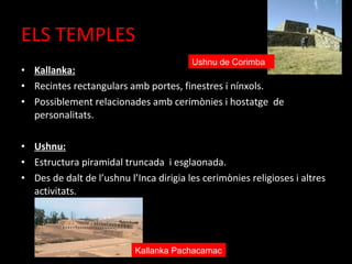 ELS TEMPLES
                                         Ushnu de Corimba
• Kallanka:
• Recintes rectangulars amb portes, finestres i nínxols.
• Possiblement relacionades amb cerimònies i hostatge de
  personalitats.

• Ushnu:
• Estructura piramidal truncada i esglaonada.
• Des de dalt de l’ushnu l’Inca dirigia les cerimònies religioses i altres
  activitats.




                           Kallanka Pachacamac
 