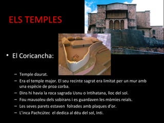 ELS TEMPLES


• El Coricancha:

  – Temple daurat.
  – Era el temple major. El seu recinte sagrat era limitat per un mur amb
    una espècie de proa corba.
  – Dins hi havia la roca sagrada Usnu o Intihatana, lloc del sol.
  – Fou mausoleu dels sobirans i es guardaven les mòmies reials.
  – Les seves parets estaven folrades amb plaques d’or.
  – L’inca Pachcútec el dedica al déu del sol, Inti.
 