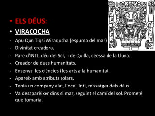 • ELS DÉUS:
• VIRACOCHA
-   Apu Qun Tiqsi Wiraqucha (espuma del mar)
-   Divinitat creadora.
-   Pare d’INTI, déu del Sol, i de Quilla, deessa de la Lluna.
-   Creador de dues humanitats.
-   Ensenya les ciències i les arts a la humanitat.
-   Apareix amb atributs solars.
-   Tenia un company alat, l’ocell Inti, missatger dels déus.
-   Va desaparèixer dins el mar, seguint el camí del sol. Prometé
    que tornaria.
 