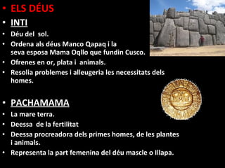 • ELS DÉUS
• INTI
• Déu del sol.
• Ordena als déus Manco Qapaq i la
  seva esposa Mama Oqllo que fundin Cusco.
• Ofrenes en or, plata i animals.
• Resolia problemes i alleugeria les necessitats dels
  homes.


• PACHAMAMA
• La mare terra.
• Deessa de la fertilitat
• Deessa procreadora dels primes homes, de les plantes
  i animals.
• Representa la part femenina del déu mascle o Illapa.
 