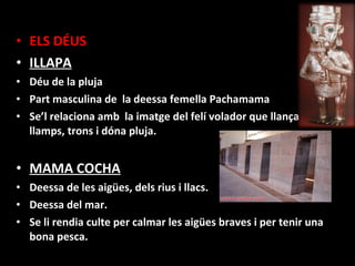 • ELS DÉUS
• ILLAPA
• Déu de la pluja
• Part masculina de la deessa femella Pachamama
• Se’l relaciona amb la imatge del felí volador que llança
  llamps, trons i dóna pluja.


• MAMA COCHA
• Deessa de les aigües, dels rius i llacs.
• Deessa del mar.
• Se li rendia culte per calmar les aigües braves i per tenir una
  bona pesca.
 