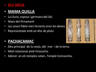 • ELS DÉUS
• MAMA QUILLA
•   La Lluna, esposa i germana del Sol.
•   Mare del firmament
•   Les seves fidels més fervents eren les dones.
•   Representada amb un disc de plata


• PACHACAMAC
• Déu principal de la costa, del mar i de la terra.
• Molt relacionat amb Viracocha.
• Adorat en els temples solars. Temple Coricancha.
 