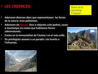 • LES CREENCES:                                               Quina és la
                                                              cerimònia
                                                              T’inkana?
•   Adoraven diversos déus que representaven les forces
    de la natura: eren politeistes.
•   Adoraven els huacas, llocs o objectes com pedres, coves
    o muntanyes on creien que habitaven forces
    sobrenaturals.
•   Creien en la immortalitat de l’ànima i en el més enllà.
•   Els privilegiats anaven a un paradís i els humils a
    l’inframón.
 