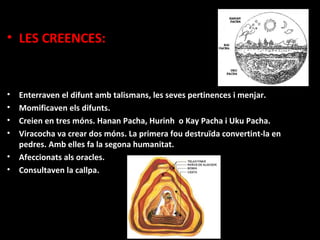 • LES CREENCES:


•   Enterraven el difunt amb talismans, les seves pertinences i menjar.
•   Momificaven els difunts.
•   Creien en tres móns. Hanan Pacha, Hurinh o Kay Pacha i Uku Pacha.
•   Viracocha va crear dos móns. La primera fou destruïda convertint-la en
    pedres. Amb elles fa la segona humanitat.
•   Afeccionats als oracles.
•   Consultaven la callpa.
 