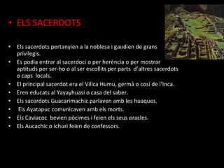 • ELS SACERDOTS

• Els sacerdots pertanyien a la noblesa i gaudien de grans
  privilegis.
• Es podia entrar al sacerdoci o per herència o per mostrar
  aptituds per ser-ho o al ser escollits per parts d’altres sacerdots
  o caps locals.
• El principal sacerdot era el Villca Humu, germà o cosí de l’Inca.
• Eren educats al Yayayhuasi o casa del saber.
• Els sacerdots Guacarimachic parlaven amb les huaques.
• Els Ayatapuc comunicaven amb els morts.
• Els Caviacoc bevien pòcimes i feien els seus oracles.
• Els Aucachic o ichuri feien de confessors.
 