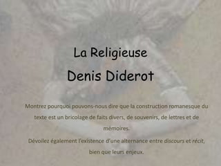 La Religieuse
Denis Diderot
Montrez pourquoi pouvons-nous dire que la construction romanesque du
texte est un bricolage de faits divers, de souvenirs, de lettres et de
mémoires.
Dévoilez également l’existence d’une alternance entre discours et récit,
bien que leurs enjeux.
 