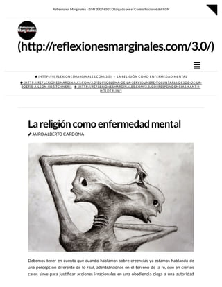  (HTTP://REFLEXIONESMARGINALES.COM/3.0)  LA RELIGIÓN COMO ENFERMEDAD MENTAL
 (HTTP://REFLEXIONESMARGINALES.COM/3.0/EL-PROBLEMA-DE-LA-SERVIDUMBRE-VOLUNTARIA-DESDE-DE-LA-
BOETIE-A-LEON-ROZITCHNER/)  (HTTP://REFLEXIONESMARGINALES.COM/3.0/CORRESPONDENCIAS-KANT-Y-
HOLDERLIN/)
Lareligióncomoenfermedadmental
 JAIRO ALBERTO CARDONA
Debemos tener en cuenta que cuando hablamos sobre creencias ya estamos hablando de
una percepción diferente de lo real, adentrándonos en el terreno de la fe, que en ciertos
casos sirve para justi car acciones irracionales en una obediencia ciega a una autoridad
(http://re exionesmarginales.com/3.0/)

Re exiones Marginales - ISSN 2007-8501Otorgado porel Centro Nacional del ISSN

 