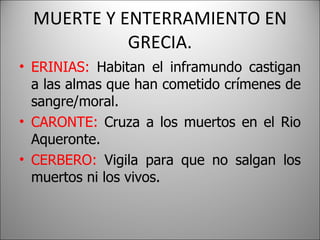 MUERTE Y ENTERRAMIENTO EN GRECIA. ERINIAS:  Habitan el inframundo castigan a las almas que han cometido crímenes de sangre/moral. CARONTE:  Cruza a los muertos en el Rio Aqueronte. CERBERO:  Vigila para que no salgan los muertos ni los vivos. 