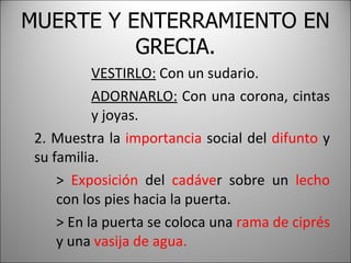 MUERTE Y ENTERRAMIENTO EN GRECIA. VESTIRLO:  Con un sudario. ADORNARLO:  Con una corona, cintas  y joyas. 2. Muestra la  importancia  social del  difunto  y su familia. >  Exposición  del  cadáve r sobre un  lecho   con los pies hacia la puerta. > En la puerta se coloca una  rama de ciprés  y una  vasija de agua. 