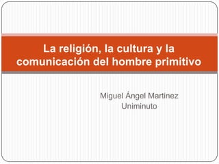 La religión, la cultura y la
comunicación del hombre primitivo


              Miguel Ángel Martinez
                   Uniminuto
 