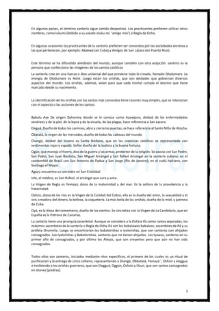 3
En algunos países, el término santería sigue siendo despectivo. Los practicantes prefieren utilizar otros
nombres, como lukumi (debido a su saludo oluku mí: ‘amigo mío’) o Regla de Ocha.
En algunas ocasiones los practicantes de la santería prefieren ser conocidos por las sociedades secretas a
las que pertenecen, por ejemplo: Abakwá (en Cuba) y Amigos de San Lázaro (en Puerto Rico).
Este término se ha difundido alrededor del mundo, aunque también con otra acepción: santero es la
persona que confecciona las imágenes de los santos católicos
La santería cree en una fuerza o dios universal del que proviene todo lo creado, llamado Olodumare. La
energía de Olodumare es Ashé. Luego están los orishás, que son deidades que gobiernan diversos
aspectos del mundo. Los orishás, además, velan para que cada mortal cumpla el destino que tiene
marcado desde su nacimiento.
La identificación de los orishás con los santos más conocidos tiene razones muy simples, que se relacionan
con el aspecto o las acciones de los santos:
Babalu Aye De origen Dahomey donde se le conoce como Azowjano, deidad de las enfermedades
venéreas y de la piel, de la lepra y de la viruela, de las plagas, hace referencia a San Lazaro.
Eleguá, Dueño de todos los caminos, abre y cierra las puertas; se hace referencia al Santo Niño de Atocha.
Obatalá, la virgen de las mercedes; dueño de todas las cabezas del mundo.
Changó, deidad del trueno es Santa Bárbara, que en las creencias católicas es representada con
vestimentas rojas y espada. Señor dueño de la Justicia y la buena fortuna.
Ogún, que maneja el hierro, dios de la guerra y las armas, protector de la religión. Se asocia con San Pedro,
San Pablo, San Juan Bautista, San Miguel Arcángel y San Rafael Arcángel en la santería cubana; en el
candomblé de Brasil con San Antonio de Padua y San Jorge (Río de Janeiro); en el vudú haitiano, con
Santiago el Mayor.
Agayú encuentra su correlato en San Cristóbal.
Inle, el médico, es San Rafael, el arcángel que cura y sana.
La Virgen de Regla es Yemayá, diosa de la maternidad y del mar. Es la señora de la providencia y la
fraternidad.
Oshún, diosa de los ríos es la Virgen de la Caridad del Cobre, ella es la dueña del amor, la sexualidad y el
oro; creadora del dinero, la belleza, la coquetería. La más bella de las orishás, dueña de la miel, y patrona
de Cuba.
Oyá, es la diosa del cementerio, dueña de los vientos. Se sincretiza con la Virgen de La Candelaria, que en
España es la Patrona de Canarias.
La santería tiene una jerarquía sacerdotal. Aunque se considera a la Oshá e Ifá como ramas separadas, los
máximos sacerdotes de la santería o Regla de Osha-Ifá son los babalawos babalaos, sacerdotes de Ifá y su
profeta Orunmila. Luego se encontrarían los babalorishas e iyalorishas, que son santeros con ahijados
consagrados. Los Iyalorishas y Babalorishas, santeros que no tienen ahijados. Los Iyawos, santeros en su
primer año de consagrados, y por último los Aleyos, que son creyentes pero que aún no han sido
consagrados.
Todos ellos son santeros, iniciados mediante ritos específicos, el primero de los cuales es un ritual de
purificación y la entrega de cinco collares, representando a Shangó, Obbatalá, Yemayá ´, Oshún y eleggua
o recibiendo a los orishás guerreros, que son Elegguá, Oggún, Oshosi y Ozun, que son santos consagrados
en otanes [piedras].
 
