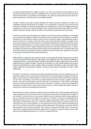 4
Los pilares fundamentales de la religión se basan en el culto a los ancestros muertos (egúns) y en el
conocimiento de que existe un Dios único (Oloddumare) y se relaciona con los seres humanos a través de
extensiones del mismo, que también son divinidades, a las cuales los yorubas denominaron orishás. Por
estas características se considera que es una religión politeísta.
El ebbó o sacrificio para lograr resolver problemas de índole económica, problemas de salud o de
estabilidad espiritual está presente en la religión. Y en la adivinación a través de los tres oráculos que
componen la religión, el oráculo de ifá (utilizado por los babalawos), el oráculo del diloggún (caracoles)
utilizado por los santeros y el oráculo del biagué (coco), utilizado indistintamente por ambos. El sacrificio
pueden ser plantas, semillas, metales, animales u otros productos provenientes de la naturaleza.
El sacrificio animal ha sido criticado por los medios de masas de las culturas occidentales, sin embargo
con el propósito de establecer la diferencia existente entre el sentido de sacrificio hallado en el Antiguo
Testamento y en las prácticas santeras, vemos como en el libro de Levítico, específicamente desde el
versículo 1 hasta el 7, se relata la historia de cómo un día el dios Yavé llamó a Moisés y le ordenó que le
sirviera de mensajero ante los hijos de Israel instruyéndoles detalladamente el método para llevar a cabo
los sacrificios propiciatorios en su nombre. De igual manera, Yavé le dijo a Moisés que estos sacrificios,
siempre y cuando se hicieran según las disposiciones prescritas, serían bien recibidos por él y, a cambio,
los pecados de la persona que ofreciese dicho sacrificio serían perdonados. Pero se entiende ahora que
el sacrificio animal ya no es válido en el Nuevo Testamento porque Jesucristo se sacrificó así mismo por
la humanidad, cancelando así los sacrificios posteriores.
Evidentemente, y a diferencia de la tradición yoruba, en este pasaje del Antiguo Testamento el sacrificio
y el modo en que éste debe llevarse a cabo, ambos, están dados por Dios a los hombres a través de la
revelación a Moisés y, en segundo lugar, el propósito principal del sacrificio, según se presenta en dicho
pasaje del libro de Levítico, es lograr el perdón de los pecados y en este sentido podemos decir que ya
Jesucristo sacrificándose así mismo perdono todos los pecados del hombre, siendo innecesario ahora
realizar sacrificios, ya que todos los pecados e incluso los que están por cometerse han sido y serán
perdonados.
En cambio, en la santería, el sacrificio de animales está determinado por el rito de la adivinación, lo cual
evidencia la existencia de una característica fundamental entre muchas religiones endógenas de África, a
saber, la ausencia de una revelación divina y, por el contrario, la persistencia de conocimientos ancestrales
que han sido transmitidos a los hombres y mujeres desde los primeros tiempos, aquellos, según los
yoruba, en los que la humanidad y los orishá convivían en este planeta. En este sentido, jamás algún
animal se sacrifica caprichosamente. Cada sacrificio responde a la solicitud, a través de los métodos de
adivinación, de algún orishá o ancestro que requiere de uno o varios animales para poder resolver la
situación que la persona consultada quiera solucionar.
Generalmente los orishás y ancestros solicitan que les sea ofrecido uno o varios animales especificando
el tipo y el género) en el caso de que la vida o el bienestar de la persona consultada estén en juego. En
este sentido, el sacrificio no es un instrumento mediante el cual se pretenda redimir pecado alguno ya
que en la santería no existe tal concepto. En la santería ni el hombre ni la mujer son concebidos como
depositarios a priori de una o más culpas. El sacrificio, según la cosmovisión santera, es la vía mediante la
cual puede ser restaurado un proceso o un ritmo que haya sido interrumpido. Los santeros aluden a que
cada quien nace con un ritmo específico, un ritmo espiritual en la vida, que no debe ser interrumpido ya
que, si es así, entonces la persona no podrá realizarse plenamente. Sin embargo, cuando este ritmo ha
sido trastocado, por las razones que hayan sido, entonces se requiere del sacrificio de un animal para
restaurarlo. La sangre del animal, ofrecida a algún orishá o ancestro, es capaz de restaurar dicho ritmo
porque ella está ligada directamente a un ritmo en el cuerpo del animal.
 
