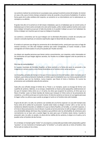 5
Los santeros realizan las ceremonias en sus propias casas, porque la santería carece de templos. Se reúnen
en casa o ilés, que al mismo tiempo componen ramas de acuerdo a los primeros fundadores. El santero
forma parte de la vida cotidiana del creyente, se convierte en su intermediario con lo sobrenatural, su
consejero y su adivino.
El grado más alto en la santería es el del oluwo o babalawo, que es un babalawo que se coronó santo, el
babalawo que no tiene santo coronado sino solo santo lavado, y ellos reciben poderes fuertes como osain
para trabajar la brujería ya que por el lado de prenda no lo pueden trabajar ya que el ser babalawo les
limita a trabajar con muertos que es lo que se trabaja en la prenda.
Los santeros u omorishas son los que trabajan con la divinidad afrocubana a través de consultas con
caracol o consulta espiritual, en sesiones espirituales según el desarrollo de cada persona.
El oriaté es la persona que dirige las ceremonias de la divinidad (orisha, santo) para que esta se haga de
manera correcta y en ella solo trabajan santeros que estén consagrados; al nuevo iniciado y recién
consagrado se le llama iyawo el cual ya ha pasado por rituales secretos.
Los aleyos son aquellas personas que tienen ciertos conocimientos, son creyentes, están interesados en
las ceremonias así que tengan algunos secretos, los rituales no se deben exponer ante las personas no
consagradas.
Otro tipo de santería[editar]
En Lucena, municipio de Córdoba (España), se llama santería a la forma de sacar en procesión a las
imágenes en semana santa y otras fiestas llevándolas en el hombro entre varias personas.
Los horquillos, periodos de tiempo en los que el trono avanza al ritmo del tambor, están marcados por el
manijero, que indica su duración mediante un timbre que él únicamente toca. Los tronos poseen entre 24
y 28 santeros, que son los hombres -nunca mujeres- que llevan el trono a hombros. En Lucena las
procesiones van cambiando cada año de santeros.
Cada año una cofradía otorga el timbre de su Titular a un manijero, quien se encarga de formar una
cuadrilla de santeros. Además, no se ensaya; simplemente se hacen juntas (pequeñas celebraciones) en
las que el manijero indica cómo va a ir el santo, los sitios que ocuparán los santeros, el ritmo que va a
llevar el tambor -pues no llevan bandas de música que marquen el ritmo como en las procesiones de
costaleros-, y la última junta que es la junta marca. En ésta los santeros se marcan en sus lugares para que
le hagan cuñas a su altura y que cuando se pongan el santo en el hombro éste esté nivelado.
El gran día de salir a la calle, los santeros van vestidos de una forma especial a la casa del manijero dos
horas antes de la salida de la procesión. Cuando están todos se dirigen a tomar café a un bar con los
tamboreros delante tocando un redoble en lo que se llama Paseíllo y el torralbo, un cornetín especial, si
el Cristo lo lleva (únicamente cinco lo llevan). Cuando se termina de tomar el café se dirigen al templo con
una almohadilla debajo del brazo (hay manijeros que prefieren atar las almohadillas de antemano pero
normalmente no se hace así) y cuando llegan las atan para que el hombro duela menos. Cuando la
procesión sale a la calle, es sacada a la altura de las rodillas de los santeros, la dejan en el suelo y se la
pueden echar al hombro de dos formas:
En un tiempo: el manijero grita "estáis" en una esquina y comprueba que todos estén preparados y griten
"puestos"; en ese momento el manijero grita "al hombro" y el santo sube de un tirón al hombro. Esta
forma solo se realiza en los cristos.
 