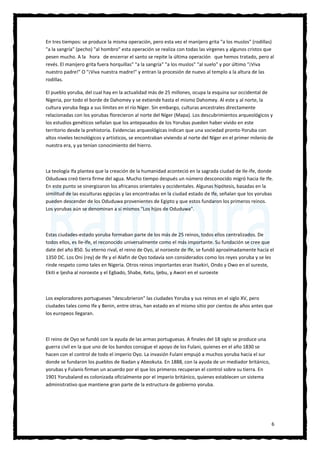 6
En tres tiempos: se produce la misma operación, pero esta vez el manijero grita "a los muslos" (rodillas)
"a la sangría" (pecho) "al hombro" esta operación se realiza con todas las vírgenes y algunos cristos que
pesen mucho. A la hora de encerrar el santo se repite la última operación que hemos tratado, pero al
revés. El manijero grita fuera horquillas" "a la sangría" "a los muslos" "al suelo" y por último "¡Viva
nuestro padre!" O "¡Viva nuestra madre!" y entran la procesión de nuevo al templo a la altura de las
rodillas.
El pueblo yoruba, del cual hay en la actualidad más de 25 millones, ocupa la esquina sur occidental de
Nigeria, por todo el borde de Dahomey y se extiende hasta el mismo Dahomey. Al este y al norte, la
cultura yoruba llega a sus límites en el río Níger. Sin embargo, culturas ancestrales directamente
relacionadas con los yorubas florecieron al norte del Níger (Mapa). Los descubrimientos arqueológicos y
los estudios genéticos señalan que los antepasados de los Yorubas pueden haber vivido en este
territorio desde la prehistoria. Evidencias arqueológicas indican que una sociedad pronto-Yoruba con
altos niveles tecnológicos y artísticos, se encontraban viviendo al norte del Níger en el primer milenio de
nuestra era, y ya tenían conocimiento del hierro.
La teología Ifa plantea que la creación de la humanidad aconteció en la sagrada ciudad de Ile-Ife, donde
Oduduwa creó tierra firme del agua. Mucho tiempo después un número desconocido migró hacia Ile Ife.
En este punto se sinergizaron los africanos orientales y occidentales. Algunas hipótesis, basadas en la
similitud de las esculturas egipcias y las encontradas en la ciudad estado de Ife, señalan que los yorubas
pueden descender de los Oduduwa provenientes de Egipto y que estos fundaron los primeros reinos.
Los yorubas aún se denominan a sí mismos "Los hijos de Oduduwa".
Estas ciudades-estado yoruba formaban parte de los más de 25 reinos, todos ellos centralizados. De
todos ellos, es Ile-Ife, el reconocido universalmente como el más importante. Su fundación se cree que
date del año 850. Su eterno rival, el reino de Oyo, al noroeste de Ife, se fundó aproximadamente hacia el
1350 DC. Los Oni (rey) de Ife y el Alafin de Oyo todavía son considerados como los reyes yoruba y se les
rinde respeto como tales en Nigeria. Otros reinos importantes eran Itsekiri, Ondo y Owo en el sureste,
Ekiti e Ijesha al noroeste y el Egbado, Shabe, Ketu, Ijebu, y Awori en el suroeste
Los exploradores portugueses "descubrieron" las ciudades Yoruba y sus reinos en el siglo XV, pero
ciudades tales como Ife y Benin, entre otras, han estado en el mismo sitio por cientos de años antes que
los europeos llegaran.
El reino de Oyo se fundó con la ayuda de las armas portuguesas. A finales del 18 siglo se produce una
guerra civil en la que uno de los bandos consigue el apoyo de los Fulani, quienes en el año 1830 se
hacen con el control de todo el imperio Oyo. La invasión Fulani empujó a muchos yoruba hacia el sur
donde se fundaron los pueblos de Ibadan y Abeokuta. En 1888, con la ayuda de un mediador británico,
yorubas y Fulanis firman un acuerdo por el que los primeros recuperan el control sobre su tierra. En
1901 Yorubaland es colonizada oficialmente por el imperio británico, quienes establecen un sistema
administrativo que mantiene gran parte de la estructura de gobierno yoruba.
 