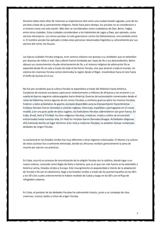 7
Durante todos estos años Ife mantuvo su importancia vital como una ciudad-estado sagrada, cuna de los
yorubas y base de su pensamiento religioso. Hasta hace poco tiempo, los yorubas no se consideraron a
sí mismos como una sola nación. Más bien se consideraban como ciudadanos de Oyo, Benin, Yagba,
entre otras ciudades. Estas ciudades consideraban a los habitantes de Lagos y Owo, por ejemplo, como
vecinos extranjeros. Los reinos yorubas no solo guerrearon contra los Dahometanos, sino también entre
sí. El nombre yoruba fue aplicado a todas estas personas relacionadas lingüística y culturalmente por sus
vecinos del norte, los Hausas.
Las típicas ciudades Yoruba antiguas, eran centros urbanos con granjas a su alrededor que se extendían
por docenas de millas o más. Oyo y Benin fueron fundadas por reyes de Ife o sus descendientes. Benin
obtuvo sus conocimientos rituales directamente de Ife, y el sistema religioso de adivinación Ifa se
expandió desde Ife no solo a través de todo el territorio Yoruba, sino que alcanzó a todo el mundo. Un
sistema de creencias Yoruba común dominaba la región desde el Níger, moviéndose hacia el este hasta
el Golfo de Guinea en el sur.
No fue por accidente que la cultura Yoruba se expandiera a través del Atlántico hasta América.
Cazadores de esclavos europeos capturaron violentamente a millones de africanos y los enviaron a su
suerte en barcos negreros sobrecargados hacia América. Guerras de esclavización comenzadas desde el
reino de Dahomey contra algunos de los reinos Yorubas, y similares guerras entre los mismos Yorubas,
hicieron a estos prisioneros de guerra, esclavos disponibles para su transportación hacia América.
Esclavos Yorubas fueron enviados a colonias inglesas, francesas, españolas y portuguesas en el nuevo
mundo, y en una gran parte de estos lugares, las tradiciones Yorubas sobrevivieron con gran fuerza. En
Cuba, Brasil, Haití y Trinidad, los ritos religiosos Yorubas, creencias, música y mitos se encuentran
entronizados hasta nuestros días. En Haití los Yorubas fueron llamados Anagos. Actividades religiosas
afro haitianas dieron un lugar de honor a los ritos y creencias Yorubas, su panteón incluye numerosas
deidades de origen Yoruba.
La esclavitud en los Estados Unidos fue muy diferente a otras regiones colonizadas. El idioma y la cultura
de estos cautivos fue cruelmente eliminada, donde los africanos recibían generalmente la pena de
muerte por ejercer sus prácticas.
En Cuba, ocurrió un proceso de sincretización de la religión Yoruba con la católica, dando lugar a un
nuevo sistema, conocido como Regla de Osha o Santería, que es el que con más fuerza se ha extendido a
América Latina, Estados Unidos y Europa. Este resurgimiento en popularidad e interés de la adaptación
de Yoruba e Ifa con el catolicismo, llegó a los Estados Unidos a través de los puertorriqueños en los 40's
y los 50's (los cuales anteriormente lo habían recibido de Cuba) y luego en los 60's con el flujo de
refugiados cubanos.
En Cuba, el panteón de las deidades Yorubas ha sobrevivido intacto, junto a un complejo de ritos,
creencias, música, bailes y mitos de origen Yoruba.
 