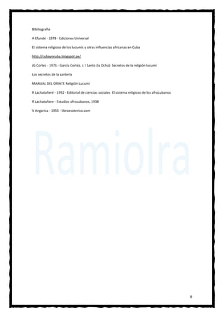 8
Bibiliografia
A Efundé - 1978 - Ediciones Universal
El sistema religioso de los lucumís y otras influencias africanas en Cuba
http://cubayoruba.blogspot.pe/
JG Cortez - 1971 - García Cortéz, J. l Santo (la Ocha): Secretos de la religión lucumí
Los secretos de la santería
MANUAL DEL ORIATE Religión Lucumí
R Lachatañeré - 1992 - Editorial de ciencias sociales El sistema religioso de los afrocubanos
R Lachatañere - Estudios afrocubanos, 1938
V Angarica - 1955 - libroesoterico.com
 