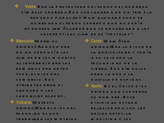       Vesta: E r a la p r o t e c t o r a d e l fu e g o d e l h o g a r ,s u
      s í m b o lo s a g r a d o .F u e c o n s a g r a d a e n u n t e m p lo
            r e d o n d o p o r e l r e y N u m a ,lu g a r d o n d e s e
            g u a r d a b a e l fu e g o s a g r a d o q u e n o d e b í a
        a p a g a r s e ja m á s ,la b o r q u e s e e n c a r g a b a a la s
                  s a c e r d o t i s a s lla m a d a s ‘’v e s t a le s ’’.
 Mercurio:(H e r m e s                    Ceres: (D e m é t e r
  g ri e g o ) Au n q u e e ra              g r i e g a )E r a la d i o s a d e
  q u i e n c o n d u c í a la s            la a g r i c u lt u r a y t e n í a
  a lm a s d e lo s m u e r t o s           a s u c u i d a d o la
  a l i n fi e r n o ; p a r a lo s         fe c u n d i d a d d e la
  ro m a n o s e ra a n te s                t i e r r a . S u s s í m b o lo s
  to d o , e l d i o s d e l                e r a n la h o z y la
  c o m e rc i o . S u s                    g a v i lla d e e s p i g a s .
  a tri b u to s e ra n e l                Apolo: E s e l ú n i c o d i o s
  c a d u c e o y la s                      g ri e g o q u e c o n s e rva
  s a n d a li a s a la d a s .             s u n o m b re . E s ta
 Vulcano:(H e fe s t o                     d i vi n i d a d e s ta b a
  g r i e g o )E r a e l d i o s d e l      r e la c i o n a d a c o n la s
  fu e g o , e n e l q u e                  b e lla s a r t e s , la
  t r a b a ja b a lo s m e t a le s .      m e d i c i n a y lo s
 