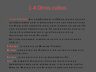 1.4 Otros cultos.
•   Cultos orientales: D e c a r á c t e r m i s t é r i c o , e s t o s c u lt o s
    a p a r e c i e r o n c o m o r e s u lt a d o d e la s c o n q u i s t a s
    d e R o m a e n o r i e n t e , q u e s a lp i c a r o n s u r e li g i ó n
    c o n n u e v a s c r e e n c i a s , m á s o r i e n t a d a s h a c i a la
    v i d a d e u lt r a t u m b a y la b ú s q u e d a d e la
    fe li c i d a d e n e l m á s a ll á .
    A s í c o m e n z a r o n a r e n d i r c u lt o a d i v i n i d a d e s
    com o :
-C i b e le s , d i o s a d e la M a d r e T i e r r a .
-M i t r a , c o n o c i d o e n P e r s i a y e n la I n d i a c o m o e l
    d i o s d e l s o l.
-O s i r i s , d i o s e g i p c i o d e la r e s u r r e c c i ó n .
-I s i s , m u je r d e O s i r i s ; d i v i n i d a d e g i p c i a q u e
    r e p r e s e n t a b a la m a t e r n i d a d y e l n a c i m i e n t o .
    E r a la ‘’R e i n a d e lo s D i o s e s ’’ p a r a lo s e g i p c i o s .
 