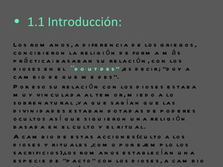 • 1.1 Introducción:
L o s r o m a n o s , a d i fe r e n c i a d e lo s g r i e g o s ,
c o n c i b i e r o n la r e li g i ó n d e fo r m a m á s
p r á c t i c a : b a s a b a n s u r e la c i ó n , c o n lo s
d i o s e s e n e l ‘‘d o u t d e s ’’ ,e s d e c i r ; ’’d o y a
c a m b i o d e q u e m e d e s ’’.
P o r e s o s u r e la c i ó n c o n lo s d i o s e s e s t a b a
m u y v i n c u la d a a l t e m o r , m i e d o a lo
s o b r e n a t u r a l ,y a q u e s a b í a n q u e la s
d i vi n i d a d e s e s ta b a n d o ta d a s d e p o d e re s
o c u lt o s a s í q u e s i g u i e r o n u n a r e li g i ó n
b a s a d a e n e l c u lt o y e l r i t u a l.
A c a m b i o d e e s t a s a c c i o n e s (c u lt o a lo s
d i o s e s y r i t u a le s ,c o m o p o r e je m p lo lo s
s a c r i fi c i o s ),lo s r o m a n o s e s t a b le c í a n u n a
e s p e c i e d e ‘’p a c t o ’’ c o n lo s d i o s e s , a c a m b i o
 