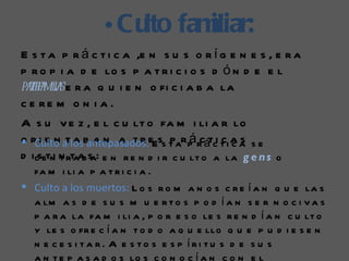 • Cu fam
                     lto iliar:
E s t a p r á c t i c a ,e n s u s o r í g e n e s , e r a
p r o p i a d e lo s p a t r i c i o s d ó n d e e l
paef m ia e r a q u i e n o fi c i a b a la
  tra il s
c e re m o n i a .
A s u v e z , e l c u lt o fa m i li a r lo
 i e n a antepasados:              p á
o rCulto atlosb a n a t r eEss t ar p rcátci t i a a s e
                                               ccs
d icsetni n rtaa s : e n r e n d i r c u lt o a la g e n s o
          t     ba
  fa m i li a p a t r i c i a .
 Culto a los muertos: L o s r o m a n o s c r e í a n q u e la s
  a lm a s d e s u s m u e r t o s p o d í a n s e r n o c i v a s
  p a r a la fa m i li a , p o r e s o le s r e n d í a n c u lt o
  y le s o fr e c í a n t o d o a q u e llo q u e p u d i e s e n
  n e c e s i ta r. A e s to s e s p íri tu s d e s u s
  a n t e p a s a d o s lo s c o n o c í a n c o n e l
 