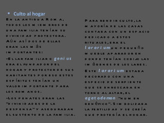  Culto al hogar
E n la a n t i g u a R o m a ,             P a r a r e n d i r c u lt o , la
t o d o s lo s m i e m b r o s d e         m a y o r í a d e la s c a s a s
u n a fa m i li a t e n í a n s u          c o n ta b a c o n u n e s p a c i o
d i vi n i d a d p ro te c to ra .         d e d i c a d o a e s to s
A ú n a s í d o s d e e lla s              r i t u a le s , e r a e l
e r a n la s m á s                         l a r a r i u m ,u n p e q u e ñ o
i m p o rta n te s :                       m u e b le a p a r a d o r e n
-E l la r fa m i li a r o g e n i u s      d o n d e t e n í a n c o b i jo la s
e r a e l fu n d a d o r d e l             i m á g e n e s d e lo s la r e s .
h o g a r y p ro te c to r d e s u s       E s te l ar ar i um e s ta b a
h a b i ta n te s p o r e s o e s to s     d e c o ra d o c o n u n a
e s p íri tu s te n ía n u n               e s p e c i e d e s e rp i e n te
v a lo r i m p o r t a n t e p a r a       q u e s e e n ro s c a b a e n
lo s r o m a n o s .                       t o r n o a l a lt a r , e l
-L o s p e n a t e s e r a n la s          a g a t o d e mo n ‘’n u m e n
‘’d i v i n i d a d e s d e la             b e n é fi c o ’’. S i m b o li z a b a
d e s p e n s a ’’ y a s e g u r a b a n   la fe r t i li d a d y s e c r e í a
e l s u s t e n t o d e la fa m i li a .   q u e p ro te g ía e l h o g a r.
 