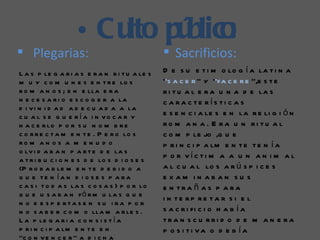 • Cu pú :
                       lto blico
 Plegarias:                                     Sacrificios:
L a s p le g a r i a s e r a n r i t u a le s   D e s u e t i m o lo g í a la t i n a
m u y c o m u n e s e n t r e lo s              ‘’s a c e r ’’ y ‘’fa c e r e ’’,e s t e
r o m a n o s ; e n e lla e r a                 r i t u a l e r a u n a d e la s
n e c e s a r i o e s c o g e r a la            c a ra c te rís ti c a s
d i v i n i d a d a d e c u a d a a la
c u a l s e q u e ría i n vo c a r y            e s e n c i a le s e n la r e li g i ó n
h a c e r lo p o r s u n o m b r e              ro m a n a . E ra u n ri tu a l
c o r r e c t a m e n t e . P e r o lo s        c o m p le jo ,q u e
ro m a n o s a m e n u d o                      p r i n c i p a lm e n t e t e n í a
                                                p o r víc ti m a a u n a n i m a l
o lv i d a b a n p a r t e d e la s
a t r i b u c i o n e s d e lo s d i o s e s
(P r o b a b le m e n t e d e b i d o a         a l c u a l lo s a r ú s p i c e s
q u e te n ía n d i o s e s p a ra              e x am in aban su s
c a s i t o d a s la s c o s a s ) p o r lo     e n tra ñ a s p a ra
q u e u s a b a n f ó r m u la s q u e
                                                i n te rp re ta r s i e l
n o d e s p e rta s e n s u i ra p o r
n o s a b e r c o m o lla m a r le s .          s a c r i fi c i o h a b í a
L a p le g a r i a c o n s i s t í a            tra n s c u rri d o d e m a n e ra
p r i n c i p a lm e n t e e n                  p o s i ti va o d e b ía
‘’c o n v e n c e r ’’ a d i c h a
 