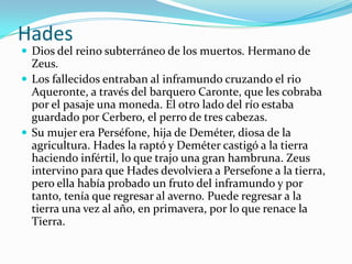 Hades
 Dios del reino subterráneo de los muertos. Hermano de
  Zeus.
 Los fallecidos entraban al inframundo cruzando el rio
  Aqueronte, a través del barquero Caronte, que les cobraba
  por el pasaje una moneda. El otro lado del río estaba
  guardado por Cerbero, el perro de tres cabezas.
 Su mujer era Perséfone, hija de Deméter, diosa de la
  agricultura. Hades la raptó y Deméter castigó a la tierra
  haciendo infértil, lo que trajo una gran hambruna. Zeus
  intervino para que Hades devolviera a Persefone a la tierra,
  pero ella había probado un fruto del inframundo y por
  tanto, tenía que regresar al averno. Puede regresar a la
  tierra una vez al año, en primavera, por lo que renace la
  Tierra.
 