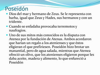Poseidón
 Dios del mar y hermano de Zeus. Se le representa con
  barba, igual que Zeus y Hades, sus hermanos y con un
  tridente.
 Cuando se enfadaba provocaba terremotos y
  naufragios.
 Uno de sus mitos más conocidos es la disputa con
  Atenea por la fundación de Atenas. Ambos acordaron
  que harían un regalo a los atenienses y que éstos
  eligieran el que prefiriesen. Poseidón hizo brotar un
  manantial, pero de agua salada, mientras que Atenea
  ofreció un olivo, que los atenienses eligieron porque les
  daba aceite, madera y alimento, lo que enfureció a
  Poseidón
 