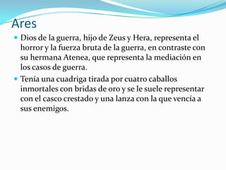 Ares
 Dios de la guerra, hijo de Zeus y Hera, representa el
  horror y la fuerza bruta de la guerra, en contraste con
  su hermana Atenea, que representa la mediación en
  los casos de guerra.
 Tenía una cuadriga tirada por cuatro caballos
  inmortales con bridas de oro y se le suele representar
  con el casco crestado y una lanza con la que vencía a
  sus enemigos.
 