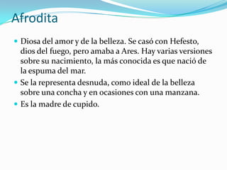 Afrodita
 Diosa del amor y de la belleza. Se casó con Hefesto,
  dios del fuego, pero amaba a Ares. Hay varias versiones
  sobre su nacimiento, la más conocida es que nació de
  la espuma del mar.
 Se la representa desnuda, como ideal de la belleza
  sobre una concha y en ocasiones con una manzana.
 Es la madre de cupido.
 