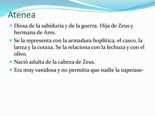 Atenea
 Diosa de la sabiduría y de la guerra. Hija de Zeus y
  hermana de Ares.
 Se la representa con la armadura hoplítica, el casco, la
  lanza y la coraza. Se la relaciona con la lechuza y con el
  olivo.
 Nació adulta de la cabeza de Zeus.
 Era muy vanidosa y no permitía que nadie la superase-
 