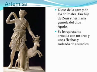 Artemisa
            Diosa de la caza y de
             los animales. Era hija
             de Zeus y hermana
             gemela del dios
             Apolo.
            Se le representa
             armada con un arco y
             unas flechas y
             rodeada de animales
 