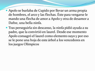  Apolo se burlaba de Cupido por llevar un arma propia
  de hombres, el arco y las flechas. Éste para vengarse le
  mando una flecha de amor a Apolo y otra de desamor a
  Dafne, una bella ninfa.
 Tras perseguirla sin descanso, la ninfa pidió ayuda a su
  padre, que la convirtió en laurel. Desde ese momento
  Apolo consagró el laurel como elemento suyo y por eso
  se le pone una hoja de este árbol a los vencedores en
  los juegos Olímpicos
 