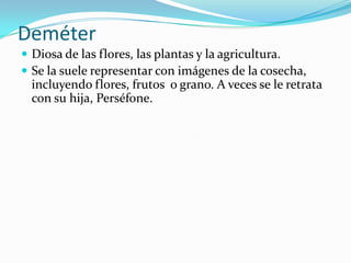 Deméter
 Diosa de las flores, las plantas y la agricultura.
 Se la suele representar con imágenes de la cosecha,
 incluyendo flores, frutos o grano. A veces se le retrata
 con su hija, Perséfone.
 