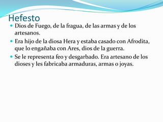 Hefesto
 Dios de Fuego, de la fragua, de las armas y de los
  artesanos.
 Era hijo de la diosa Hera y estaba casado con Afrodita,
  que lo engañaba con Ares, dios de la guerra.
 Se le representa feo y desgarbado. Era artesano de los
  dioses y les fabricaba armaduras, armas o joyas.
 