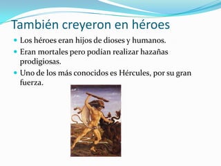 También creyeron en héroes
 Los héroes eran hijos de dioses y humanos.
 Eran mortales pero podían realizar hazañas
  prodigiosas.
 Uno de los más conocidos es Hércules, por su gran
  fuerza.
 